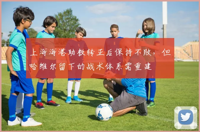 上海海港助教转正后保持不败，但哈维尔留下的战术体系需重建