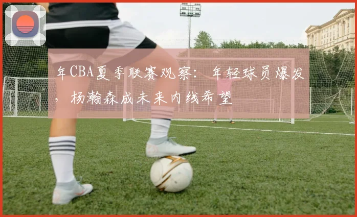 年CBA夏季联赛观察：年轻球员爆发，杨瀚森成未来内线希望