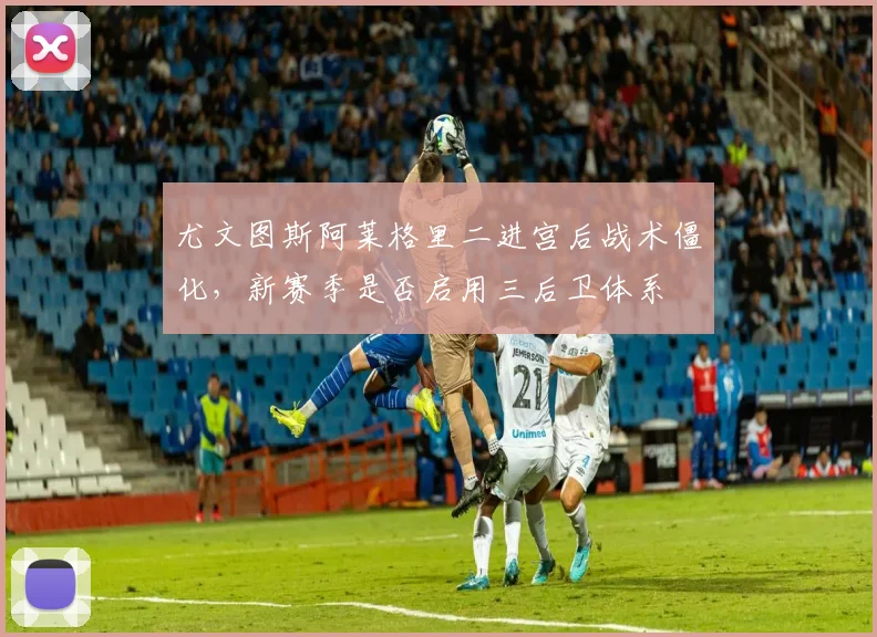 尤文图斯阿莱格里二进宫后战术僵化，新赛季是否启用三后卫体系